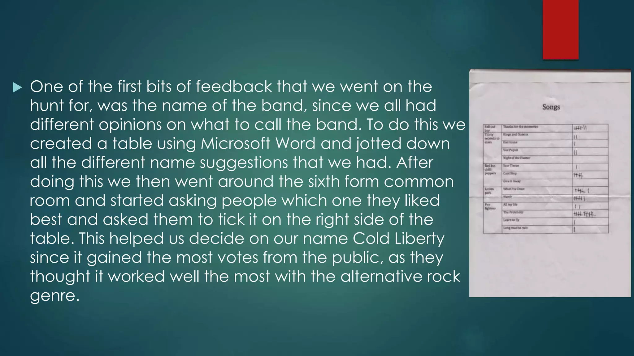  One of the first bits of feedback that we went on the
hunt for, was the name of the band, since we all had
different opinions on what to call the band. To do this we
created a table using Microsoft Word and jotted down
all the different name suggestions that we had. After
doing this we then went around the sixth form common
room and started asking people which one they liked
best and asked them to tick it on the right side of the
table. This helped us decide on our name Cold Liberty
since it gained the most votes from the public, as they
thought it worked well the most with the alternative rock
genre.
 