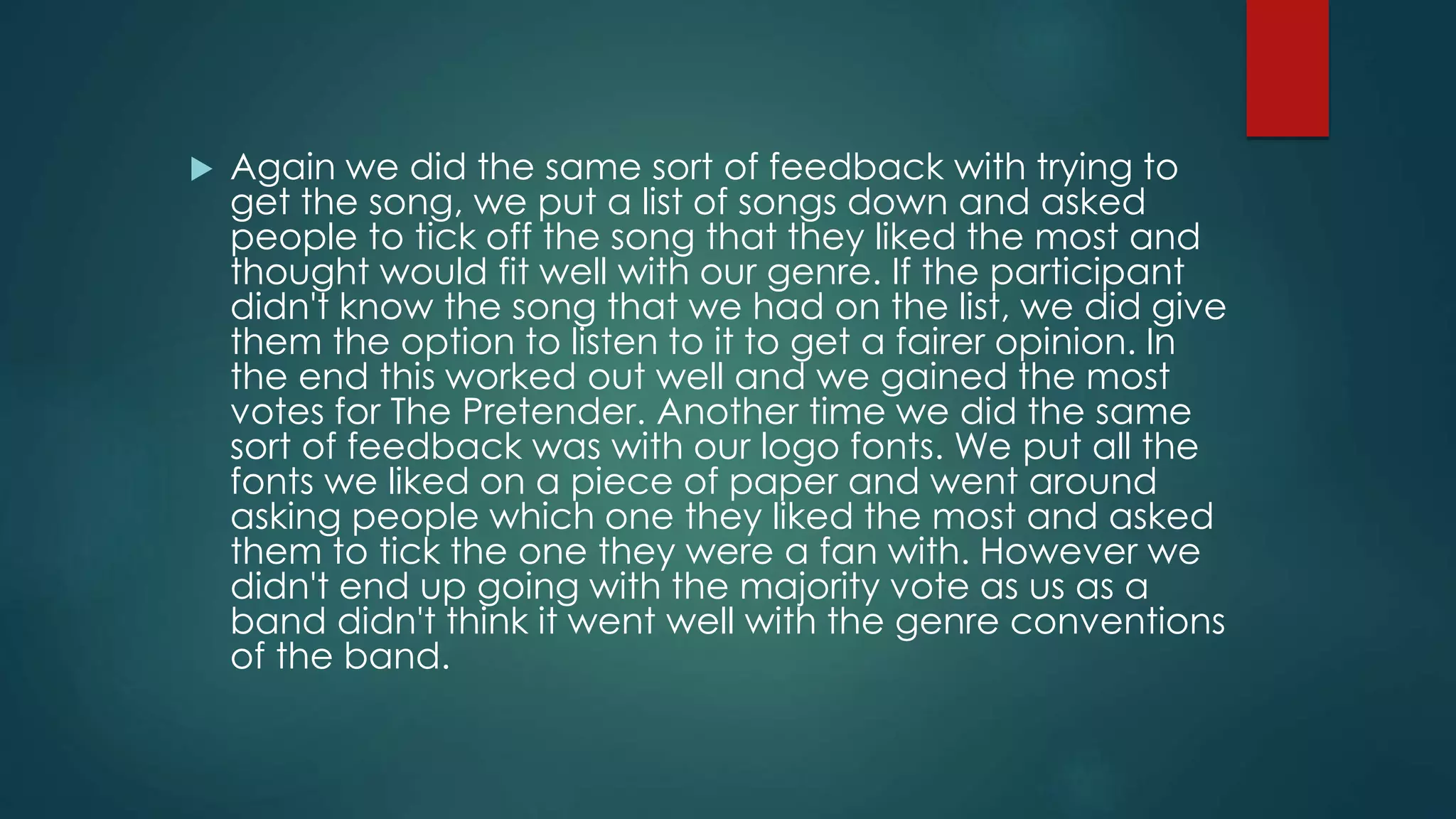  Again we did the same sort of feedback with trying to
get the song, we put a list of songs down and asked
people to tick off the song that they liked the most and
thought would fit well with our genre. If the participant
didn't know the song that we had on the list, we did give
them the option to listen to it to get a fairer opinion. In
the end this worked out well and we gained the most
votes for The Pretender. Another time we did the same
sort of feedback was with our logo fonts. We put all the
fonts we liked on a piece of paper and went around
asking people which one they liked the most and asked
them to tick the one they were a fan with. However we
didn't end up going with the majority vote as us as a
band didn't think it went well with the genre conventions
of the band.
 
