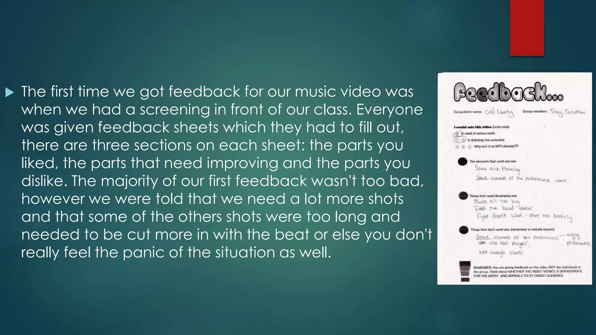  The first time we got feedback for our music video was
when we had a screening in front of our class. Everyone
was given feedback sheets which they had to fill out,
there are three sections on each sheet: the parts you
liked, the parts that need improving and the parts you
dislike. The majority of our first feedback wasn't too bad,
however we were told that we need a lot more shots
and that some of the others shots were too long and
needed to be cut more in with the beat or else you don't
really feel the panic of the situation as well.
 