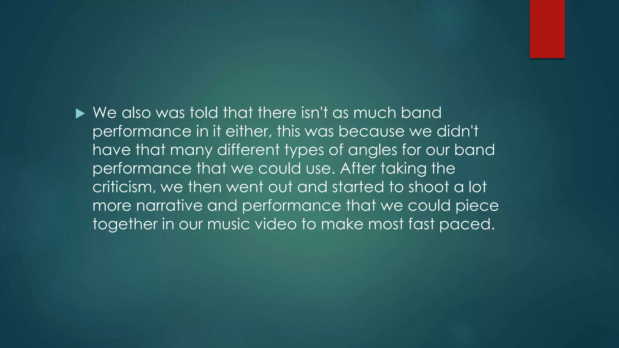  We also was told that there isn't as much band
performance in it either, this was because we didn't
have that many different types of angles for our band
performance that we could use. After taking the
criticism, we then went out and started to shoot a lot
more narrative and performance that we could piece
together in our music video to make most fast paced.
 