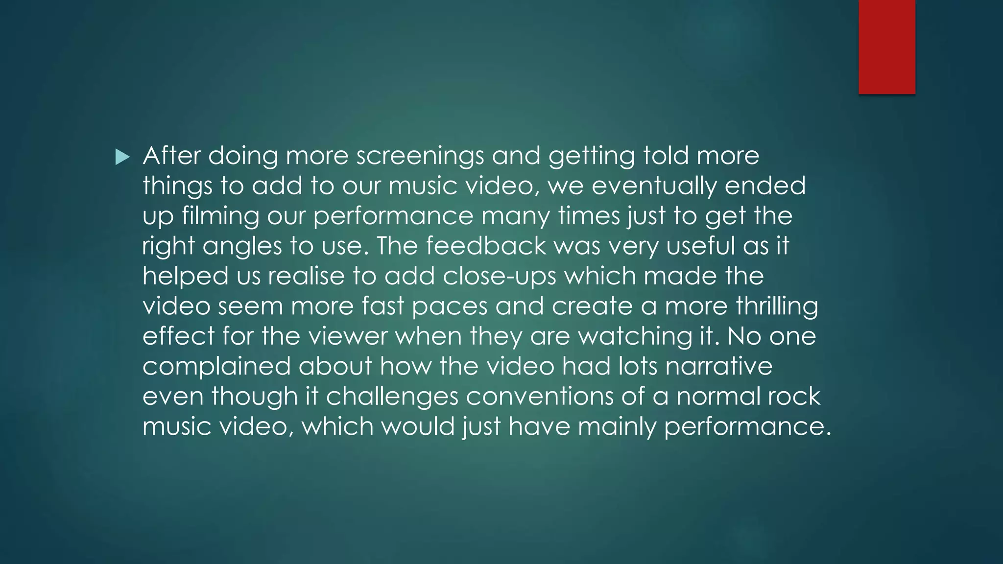  After doing more screenings and getting told more
things to add to our music video, we eventually ended
up filming our performance many times just to get the
right angles to use. The feedback was very useful as it
helped us realise to add close-ups which made the
video seem more fast paces and create a more thrilling
effect for the viewer when they are watching it. No one
complained about how the video had lots narrative
even though it challenges conventions of a normal rock
music video, which would just have mainly performance.
 