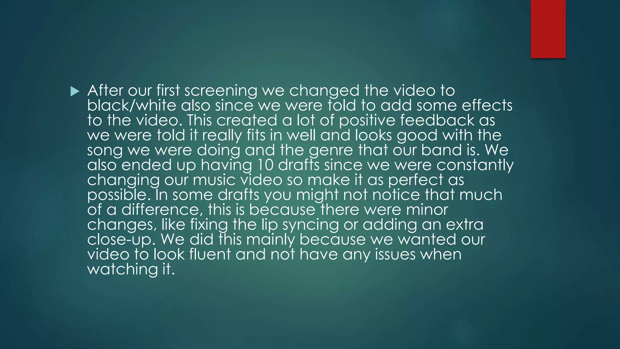  After our first screening we changed the video to
black/white also since we were told to add some effects
to the video. This created a lot of positive feedback as
we were told it really fits in well and looks good with the
song we were doing and the genre that our band is. We
also ended up having 10 drafts since we were constantly
changing our music video so make it as perfect as
possible. In some drafts you might not notice that much
of a difference, this is because there were minor
changes, like fixing the lip syncing or adding an extra
close-up. We did this mainly because we wanted our
video to look fluent and not have any issues when
watching it.
 
