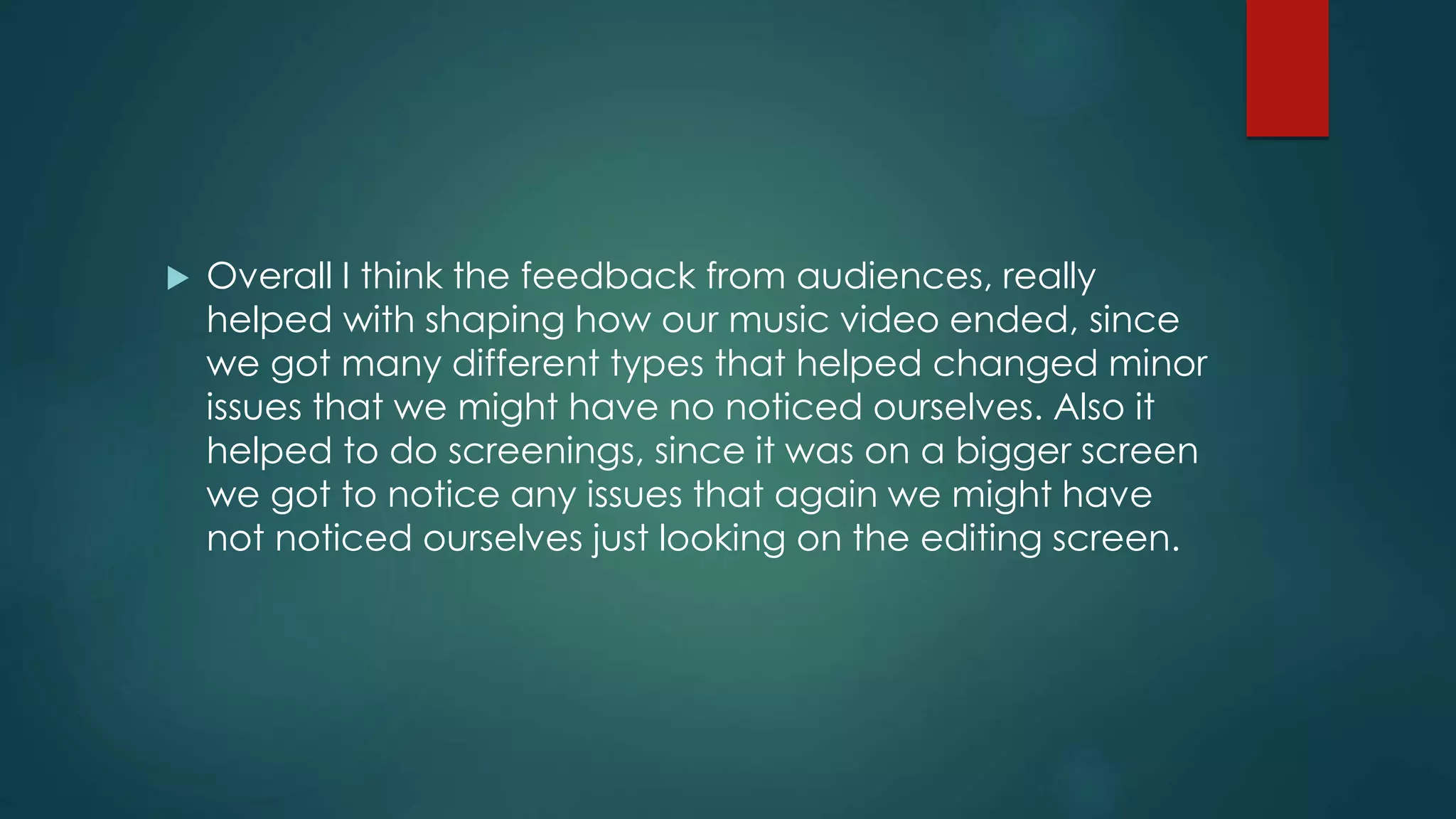  Overall I think the feedback from audiences, really
helped with shaping how our music video ended, since
we got many different types that helped changed minor
issues that we might have no noticed ourselves. Also it
helped to do screenings, since it was on a bigger screen
we got to notice any issues that again we might have
not noticed ourselves just looking on the editing screen.
 