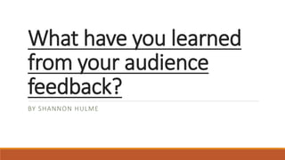 What have you learned
from your audience
feedback?
BY SHANNON HULME
 