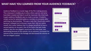 WHAT HAVE YOU LEARNED FROM YOUR AUDIENCE FEEDBACK?
Audience feedback is a crucial stage of the film making process.
This is because it enables you to allow others opinion and what
have been created and how it could be improved. My initial task,
to gain audience feedback, was to create a survey. I Created a
simple survey for potential audience members to complete after
watching my documentary. This was a task that I found very useful
because it allowed me to discover issues that I did not realise
myself, this is why I believe that it is always beneficial to have a
second opinion on my work. One of the faults that was made
evident, was the non-diegetic sound over the interviews was
dominating because of the volume. As an outcome I increased the
volume of the sound on the footage and decreased the volume on
the non diegetic sound.
 