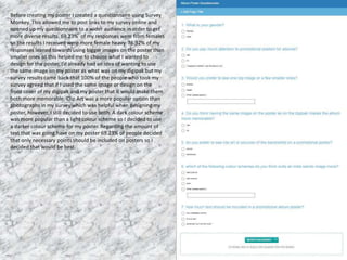 Before creating my poster I created a questionnaire using Survey
Monkey. This allowed me to post links to my survey online and
opened up my questionnaire to a wider audience in order to get
more diverse results. 69.23% of my responses were from females
so the results I received were more female heavy. 76.92% of my
responses leaned towards using bigger images on the poster than
smaller ones so this helped me to choose what I wanted to
design for the poster. I’d already had an idea of wanting to use
the same image on my poster as what was on my digipak but my
survey results came back that 100% of the people who took my
survey agreed that if I used the same image or design on the
front cover of my digipak and my poster that it would make them
both more memorable. Clip Art was a more popular option than
photographs in my survey which was helpful when designing my
poster, however, I still decided to use both. A dark colour scheme
was more popular than a light colour scheme so I decided to use
a darker colour scheme for my poster. Regarding the amount of
text that was going have on my poster 69.23% of people decided
that only necessary points should be included on posters so I
decided that would be best.
 
