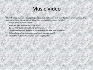 Music Video
When I finished my music video I picked out two students from my sixth form that fit my target audience. They
watched my music video and then I asked them some questions about the video:
• Did you enjoy my music video?
• What was your favourite part of the video?
• Do you think that the lyrics fit well with the video?
• Did you find the video relatable to situations that you have been in yourself?
• Did you feel a connection to the characters in my music video?
The video of my Audience Responses is on my blog to watch.
 