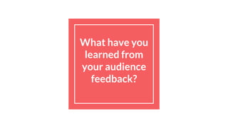 What have you
learned from
your audience
feedback?
 