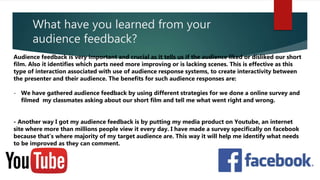 What have you learned from your
audience feedback?
Audience feedback is very important and crucial as it tells us if the audience liked or disliked our short
film. Also it identifies which parts need more improving or is lacking scenes. This is effective as this
type of interaction associated with use of audience response systems, to create interactivity between
the presenter and their audience. The benefits for such audience responses are:
- We have gathered audience feedback by using different strategies for we done a online survey and
filmed my classmates asking about our short film and tell me what went right and wrong.
- Another way I got my audience feedback is by putting my media product on Youtube, an internet
site where more than millions people view it every day. I have made a survey specifically on facebook
because that’s where majority of my target audience are. This way it will help me identify what needs
to be improved as they can comment.
 