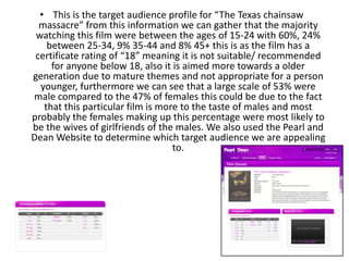• This is the target audience profile for “The Texas chainsaw
massacre” from this information we can gather that the majority
watching this film were between the ages of 15-24 with 60%, 24%
between 25-34, 9% 35-44 and 8% 45+ this is as the film has a
certificate rating of “18” meaning it is not suitable/ recommended
for anyone below 18, also it is aimed more towards a older
generation due to mature themes and not appropriate for a person
younger, furthermore we can see that a large scale of 53% were
male compared to the 47% of females this could be due to the fact
that this particular film is more to the taste of males and most
probably the females making up this percentage were most likely to
be the wives of girlfriends of the males. We also used the Pearl and
Dean Website to determine which target audience we are appealing
to.
 