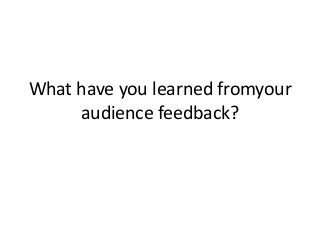 What have you learned fromyour
audience feedback?

 