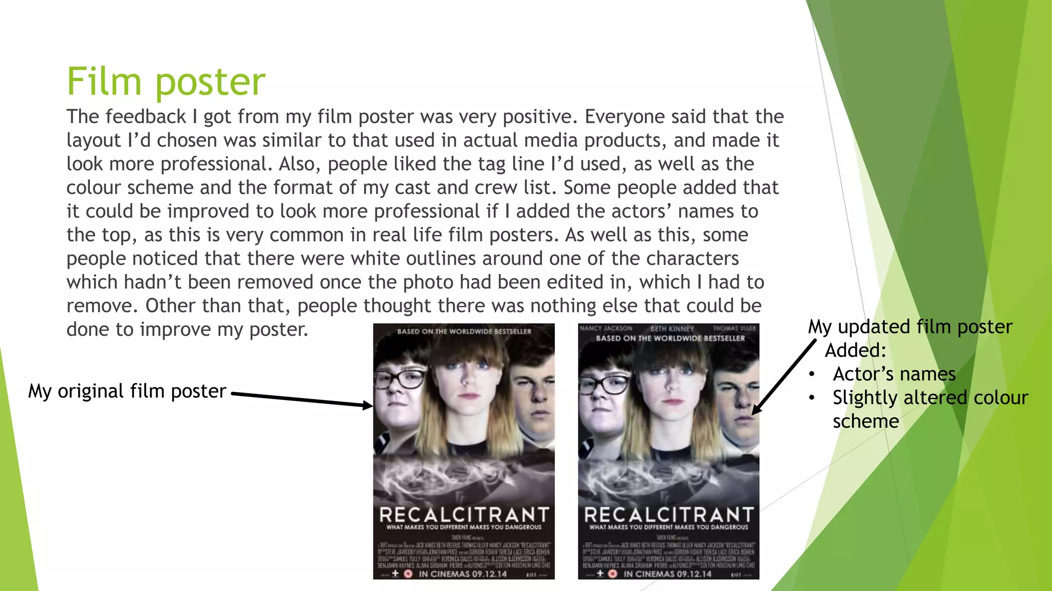 Film poster
The feedback I got from my film poster was very positive. Everyone said that the
layout I’d chosen was similar to that used in actual media products, and made it
look more professional. Also, people liked the tag line I’d used, as well as the
colour scheme and the format of my cast and crew list. Some people added that
it could be improved to look more professional if I added the actors’ names to
the top, as this is very common in real life film posters. As well as this, some
people noticed that there were white outlines around one of the characters
which hadn’t been removed once the photo had been edited in, which I had to
remove. Other than that, people thought there was nothing else that could be
done to improve my poster. My updated film poster
Added:
• Actor’s names
• Slightly altered colour
scheme
My original film poster
 