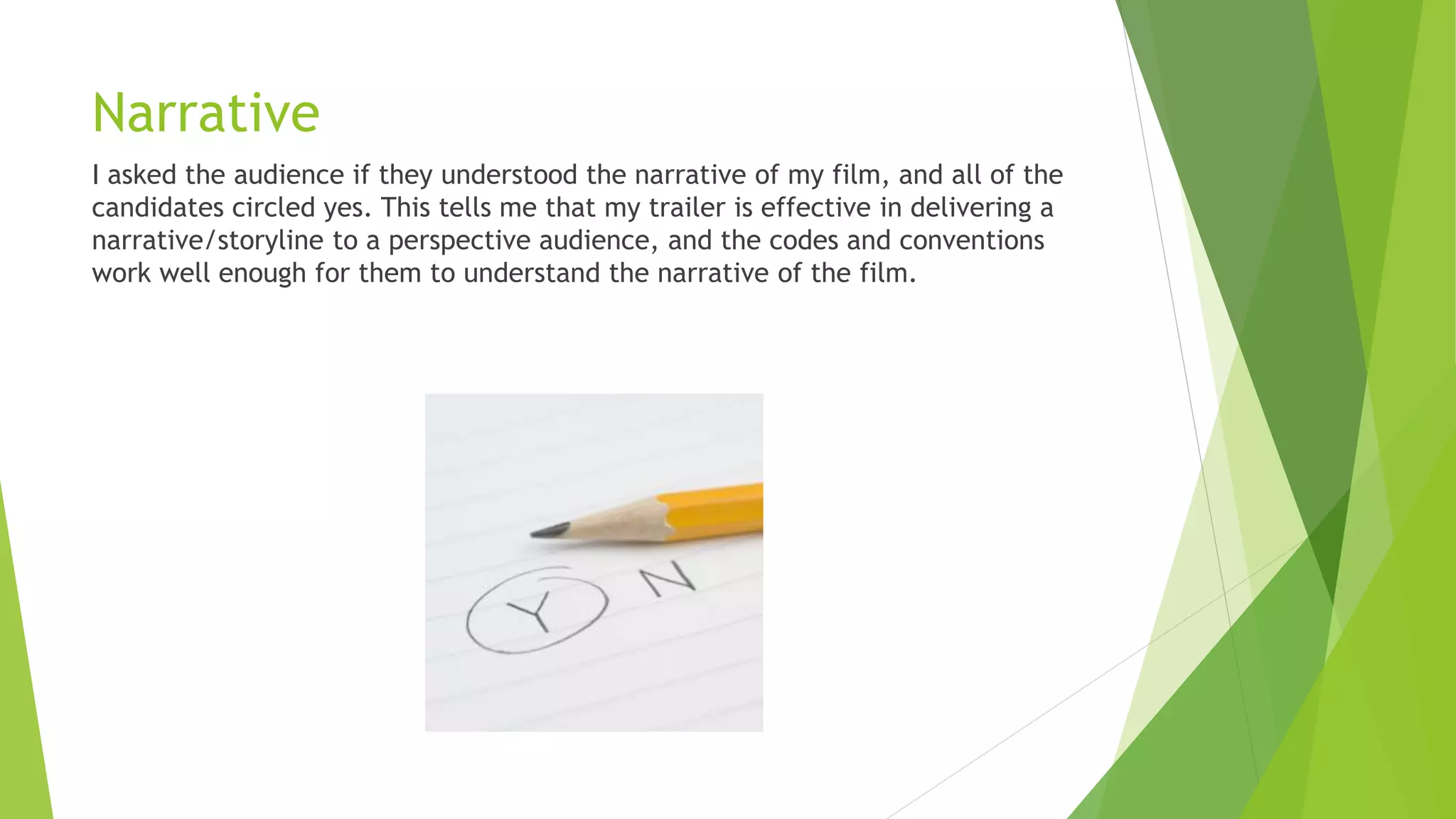 Narrative
I asked the audience if they understood the narrative of my film, and all of the
candidates circled yes. This tells me that my trailer is effective in delivering a
narrative/storyline to a perspective audience, and the codes and conventions
work well enough for them to understand the narrative of the film.
 