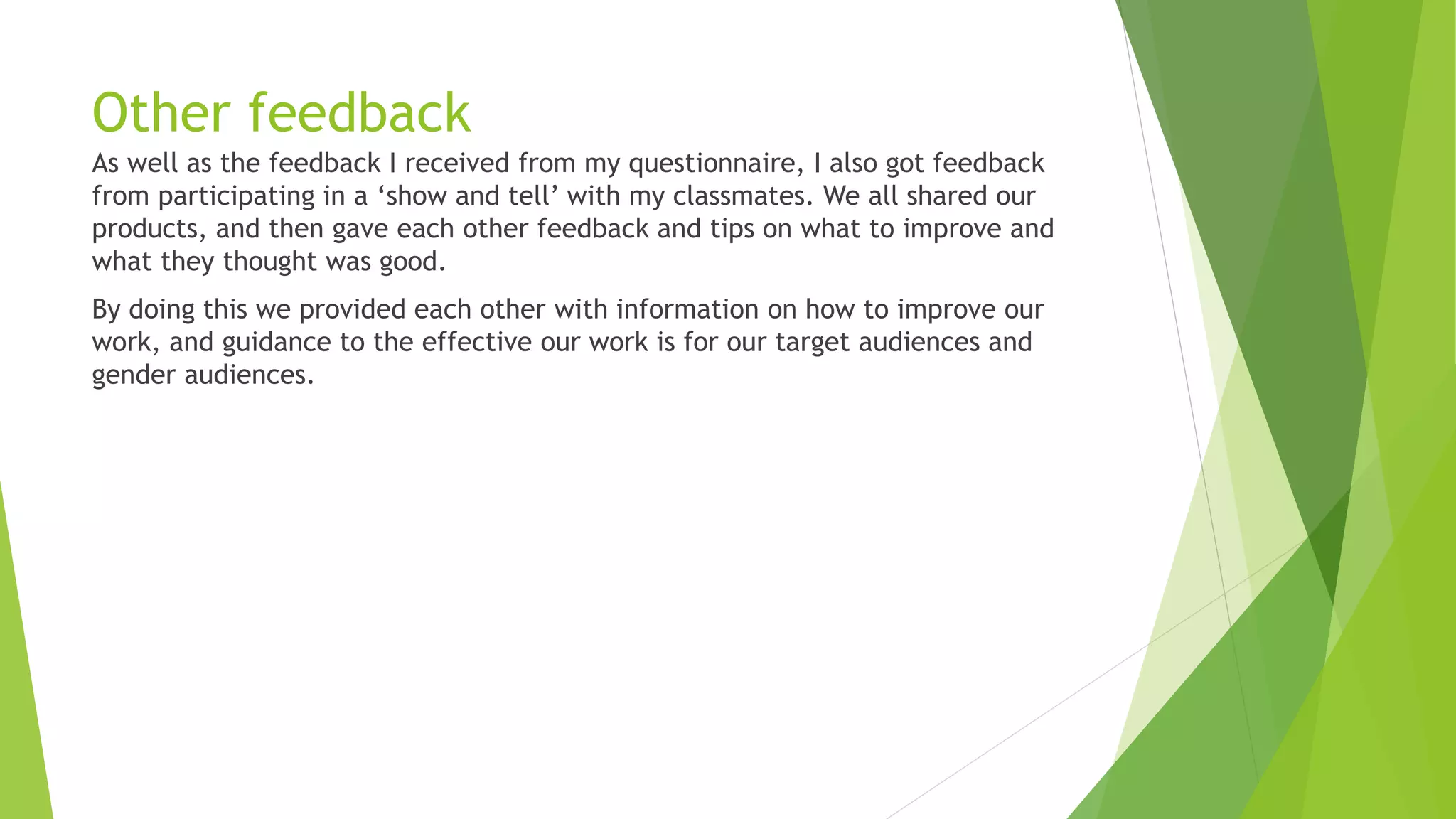 Other feedback
As well as the feedback I received from my questionnaire, I also got feedback
from participating in a ‘show and tell’ with my classmates. We all shared our
products, and then gave each other feedback and tips on what to improve and
what they thought was good.
By doing this we provided each other with information on how to improve our
work, and guidance to the effective our work is for our target audiences and
gender audiences.
 