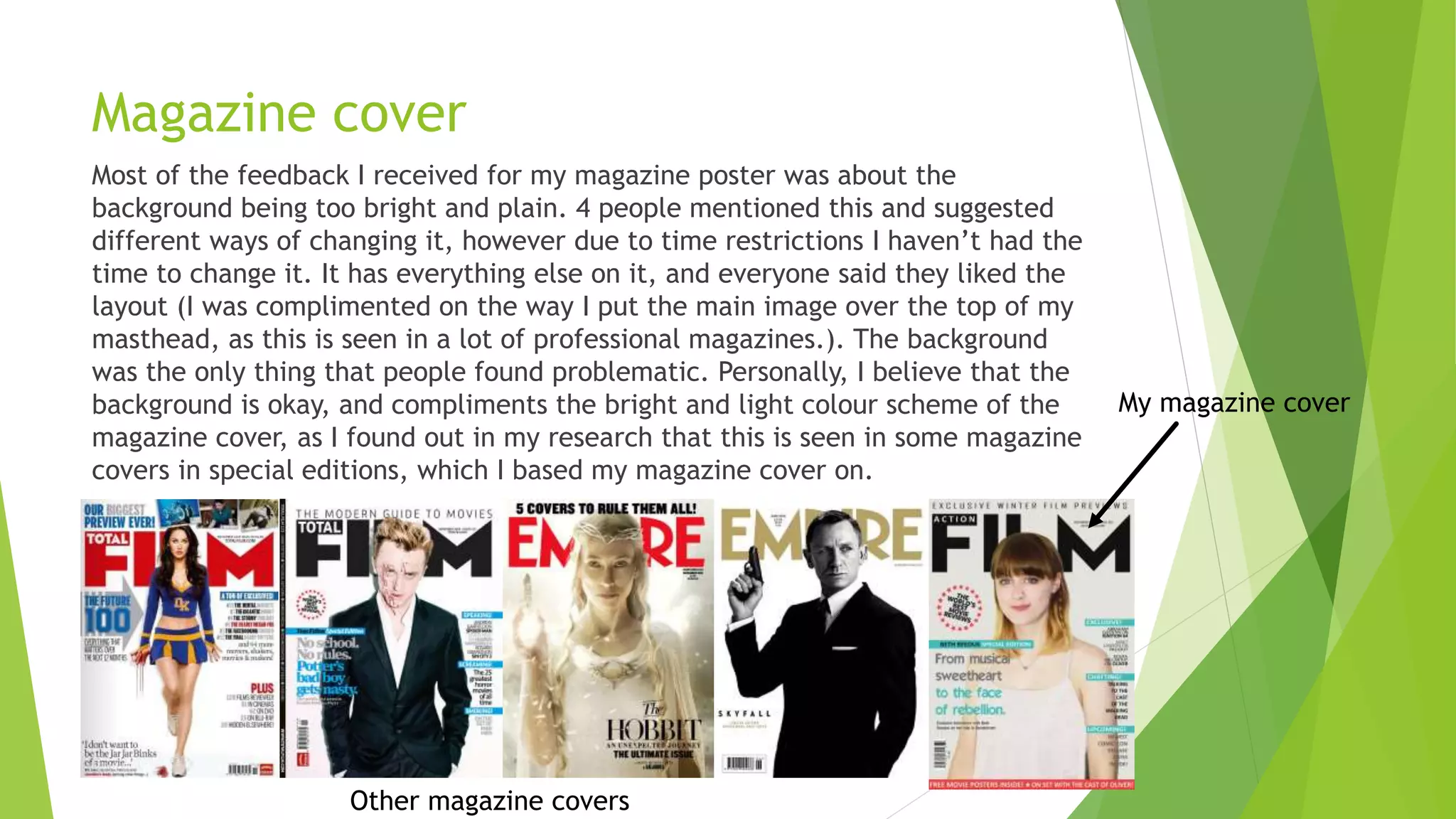 Magazine cover
Most of the feedback I received for my magazine poster was about the
background being too bright and plain. 4 people mentioned this and suggested
different ways of changing it, however due to time restrictions I haven’t had the
time to change it. It has everything else on it, and everyone said they liked the
layout (I was complimented on the way I put the main image over the top of my
masthead, as this is seen in a lot of professional magazines.). The background
was the only thing that people found problematic. Personally, I believe that the
background is okay, and compliments the bright and light colour scheme of the
magazine cover, as I found out in my research that this is seen in some magazine
covers in special editions, which I based my magazine cover on.
My magazine cover
Other magazine covers
 