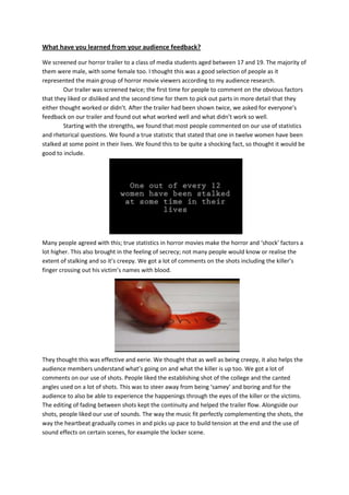 What have you learned from your audience feedback?
We screened our horror trailer to a class of media students aged between 17 and 19. The majority of
them were male, with some female too. I thought this was a good selection of people as it
represented the main group of horror movie viewers according to my audience research.
Our trailer was screened twice; the first time for people to comment on the obvious factors
that they liked or disliked and the second time for them to pick out parts in more detail that they
either thought worked or didn’t. After the trailer had been shown twice, we asked for everyone’s
feedback on our trailer and found out what worked well and what didn’t work so well.
Starting with the strengths, we found that most people commented on our use of statistics
and rhetorical questions. We found a true statistic that stated that one in twelve women have been
stalked at some point in their lives. We found this to be quite a shocking fact, so thought it would be
good to include.
Many people agreed with this; true statistics in horror movies make the horror and ‘shock’ factors a
lot higher. This also brought in the feeling of secrecy; not many people would know or realise the
extent of stalking and so it’s creepy. We got a lot of comments on the shots including the killer’s
finger crossing out his victim’s names with blood.
They thought this was effective and eerie. We thought that as well as being creepy, it also helps the
audience members understand what’s going on and what the killer is up too. We got a lot of
comments on our use of shots. People liked the establishing shot of the college and the canted
angles used on a lot of shots. This was to steer away from being ‘samey’ and boring and for the
audience to also be able to experience the happenings through the eyes of the killer or the victims.
The editing of fading between shots kept the continuity and helped the trailer flow. Alongside our
shots, people liked our use of sounds. The way the music fit perfectly complementing the shots, the
way the heartbeat gradually comes in and picks up pace to build tension at the end and the use of
sound effects on certain scenes, for example the locker scene.
 