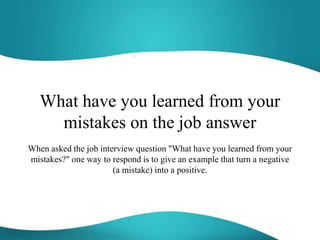 What have you learned from your
mistakes on the job answer
When asked the job interview question "What have you learned from your
mistakes?" one way to respond is to give an example that turn a negative
(a mistake) into a positive.
 