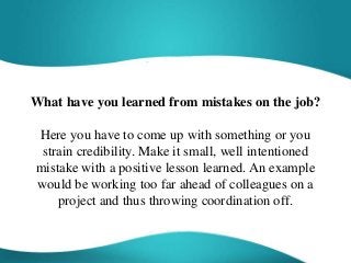 What have you learned from mistakes on the job?
Here you have to come up with something or you
strain credibility. Make it small, well intentioned
mistake with a positive lesson learned. An example
would be working too far ahead of colleagues on a
project and thus throwing coordination off.
 