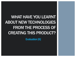 Evaluation[6]
WHAT HAVE YOU LEARNT
ABOUT NEW TECHNOLOGIES
FROM THE PROCESS OF
CREATING THIS PRODUCT?
 