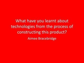 What have you learnt about
technologies from the process of
   constructing this product?
        Aimee Bracebridge
 