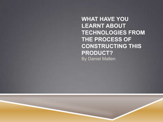 WHAT HAVE YOU
LEARNT ABOUT
TECHNOLOGIES FROM
THE PROCESS OF
CONSTRUCTING THIS
PRODUCT?
By Daniel Mallen
 