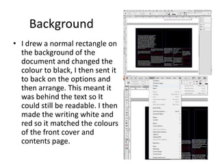 Background
• I drew a normal rectangle on
the background of the
document and changed the
colour to black, I then sent it
to back on the options and
then arrange. This meant it
was behind the text so It
could still be readable. I then
made the writing white and
red so it matched the colours
of the front cover and
contents page.

 