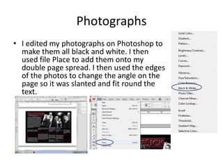 Photographs
• I edited my photographs on Photoshop to
make them all black and white. I then
used file Place to add them onto my
double page spread. I then used the edges
of the photos to change the angle on the
page so it was slanted and fit round the
text.

 