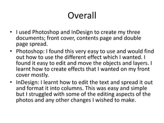Overall
• I used Photoshop and InDesign to create my three
documents; front cover, contents page and double
page spread.
• Photoshop: I found this very easy to use and would find
out how to use the different effect which I wanted. I
found it easy to edit and move the objects and layers. I
learnt how to create effects that I wanted on my front
cover mostly.
• InDesign: I learnt how to edit the text and spread it out
and format it into columns. This was easy and simple
but I struggled with some of the editing aspects of the
photos and any other changes I wished to make.

 