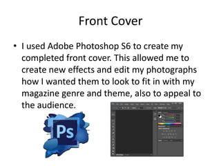 Front Cover
• I used Adobe Photoshop S6 to create my
completed front cover. This allowed me to
create new effects and edit my photographs
how I wanted them to look to fit in with my
magazine genre and theme, also to appeal to
the audience.

 