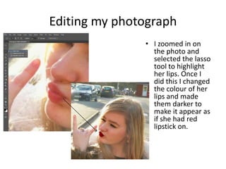 Editing my photograph
• I zoomed in on
the photo and
selected the lasso
tool to highlight
her lips. Once I
did this I changed
the colour of her
lips and made
them darker to
make it appear as
if she had red
lipstick on.

 