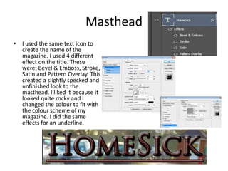 Masthead
• I used the same text icon to
create the name of the
magazine. I used 4 different
effect on the title. These
were; Bevel & Emboss, Stroke,
Satin and Pattern Overlay. This
created a slightly specked and
unfinished look to the
masthead. I liked it because it
looked quite rocky and I
changed the colour to fit with
the colour scheme of my
magazine. I did the same
effects for an underline.

 