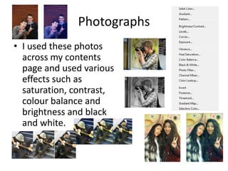 Photographs
• I used these photos
across my contents
page and used various
effects such as
saturation, contrast,
colour balance and
brightness and black
and white.

 