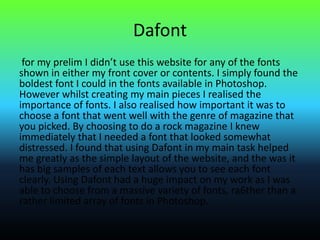 Dafont
for my prelim I didn’t use this website for any of the fonts
shown in either my front cover or contents. I simply found the
boldest font I could in the fonts available in Photoshop.
However whilst creating my main pieces I realised the
importance of fonts. I also realised how important it was to
choose a font that went well with the genre of magazine that
you picked. By choosing to do a rock magazine I knew
immediately that I needed a font that looked somewhat
distressed. I found that using Dafont in my main task helped
me greatly as the simple layout of the website, and the was it
has big samples of each text allows you to see each font
clearly. Using Dafont had a huge impact on my work as I was
able to choose from a massive variety of fonts, ra6ther than a
rather limited array of fonts in Photoshop.
 