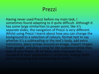 Prezzi
Having never used Prezzi before my main task, I
sometimes found adapting to it quite difficult. Although it
has some large similarities to power point, like it’s
separate slides, the navigation of Prezzi is very different.
Whilst using Prezzi I learnt about how you can change the
background to a selection of colours, format text to say
whether it’s a subheading or the text’s body, add extra
transitions, place arrows around an image, import images
from google, and play a song for the audience whilst they
look at your Prezzi. All of these skills improved the
standard of each presentation I produced, making them
more interesting and entertaining to watch.
 