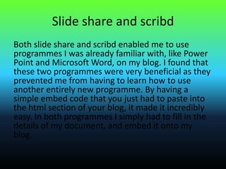 Slide share and scribd
Both slide share and scribd enabled me to use
programmes I was already familiar with, like Power
Point and Microsoft Word, on my blog. I found that
these two programmes were very beneficial as they
prevented me from having to learn how to use
another entirely new programme. By having a
simple embed code that you just had to paste into
the html section of your blog, it made it incredibly
easy. In both programmes I simply had to fill in the
details of my document, and embed it onto my
blog.
 