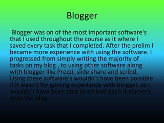 Blogger
Blogger was on of the most important software's
that I used throughout the course as it where I
saved every task that I completed. After the prelim I
became more experience with using the software. I
progressed from simply writing the majority of
tasks on my blog , to using other software along
with blogger like Prezzi, slide share and scribd.
Using these software's wouldn’t have been possible
if it wasn’t for gaining experience with blogger, as I
wouldn’t have been able to embed each document
onto the blog.
 