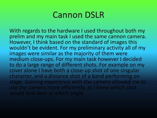 Cannon DSLR
With regards to the hardware I used throughout both my
prelim and my main task I used the same cannon camera.
However, I think based on the standard of images this
wouldn’t be evident. For my preliminary activity all of my
images were similar as the majority of them were
medium close-ups. For my main task however I decided
to do a large range of different shots. For example on my
cover alone I have both a close-up shot of one singular
character, and a distance shot of a band performing on
stage. Gaining experience with the camera allowed me to
use the camera more efficiently, as I knew which shot
would look best at which angle.
 