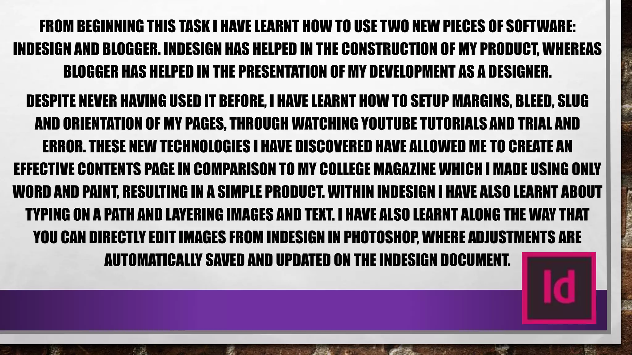 FROM BEGINNING THIS TASK I HAVE LEARNT HOW TO USE TWO NEW PIECES OF SOFTWARE:
INDESIGN AND BLOGGER. INDESIGN HAS HELPED IN THE CONSTRUCTION OF MY PRODUCT, WHEREAS
BLOGGER HAS HELPED IN THE PRESENTATION OF MY DEVELOPMENT AS A DESIGNER.
DESPITE NEVER HAVING USED IT BEFORE, I HAVE LEARNT HOW TO SETUP MARGINS, BLEED, SLUG
AND ORIENTATION OF MY PAGES, THROUGH WATCHING YOUTUBE TUTORIALSAND TRIAL AND
ERROR. THESE NEW TECHNOLOGIES I HAVE DISCOVERED HAVE ALLOWED ME TO CREATE AN
EFFECTIVE CONTENTS PAGE IN COMPARISON TO MY COLLEGE MAGAZINE WHICH I MADE USING ONLY
WORD AND PAINT, RESULTING IN A SIMPLE PRODUCT. WITHIN INDESIGN I HAVE ALSO LEARNT ABOUT
TYPING ON A PATH AND LAYERING IMAGES AND TEXT. I HAVE ALSO LEARNT ALONG THE WAY THAT
YOU CAN DIRECTLY EDIT IMAGES FROM INDESIGN IN PHOTOSHOP, WHERE ADJUSTMENTS ARE
AUTOMATICALLY SAVED AND UPDATED ON THE INDESIGN DOCUMENT.
 