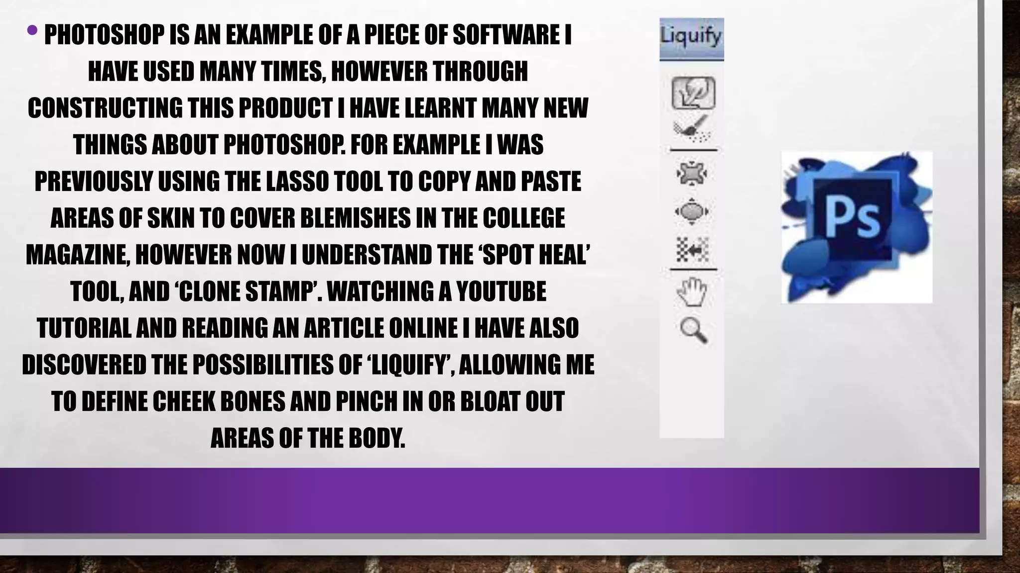 •PHOTOSHOP IS AN EXAMPLE OF A PIECE OF SOFTWARE I
HAVE USED MANY TIMES, HOWEVER THROUGH
CONSTRUCTING THIS PRODUCT I HAVE LEARNT MANY NEW
THINGS ABOUT PHOTOSHOP. FOR EXAMPLE I WAS
PREVIOUSLY USING THE LASSO TOOL TO COPY AND PASTE
AREAS OF SKIN TO COVER BLEMISHES IN THE COLLEGE
MAGAZINE, HOWEVER NOW I UNDERSTAND THE ‘SPOT HEAL’
TOOL, AND ‘CLONE STAMP’. WATCHING A YOUTUBE
TUTORIAL AND READING AN ARTICLE ONLINE I HAVE ALSO
DISCOVERED THE POSSIBILITIES OF ‘LIQUIFY’, ALLOWING ME
TO DEFINE CHEEK BONES AND PINCH IN OR BLOAT OUT
AREAS OF THE BODY.
 