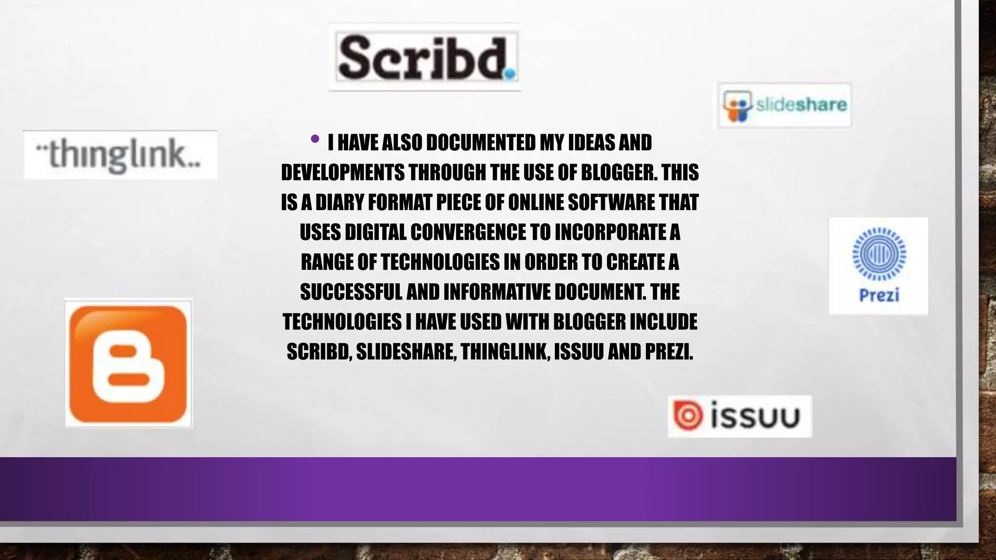• I HAVE ALSO DOCUMENTED MY IDEAS AND
DEVELOPMENTS THROUGH THE USE OF BLOGGER. THIS
IS A DIARY FORMAT PIECE OF ONLINE SOFTWARE THAT
USES DIGITAL CONVERGENCE TO INCORPORATE A
RANGE OF TECHNOLOGIES IN ORDER TO CREATE A
SUCCESSFUL AND INFORMATIVE DOCUMENT. THE
TECHNOLOGIES I HAVE USED WITH BLOGGER INCLUDE
SCRIBD, SLIDESHARE, THINGLINK, ISSUU AND PREZI.
 