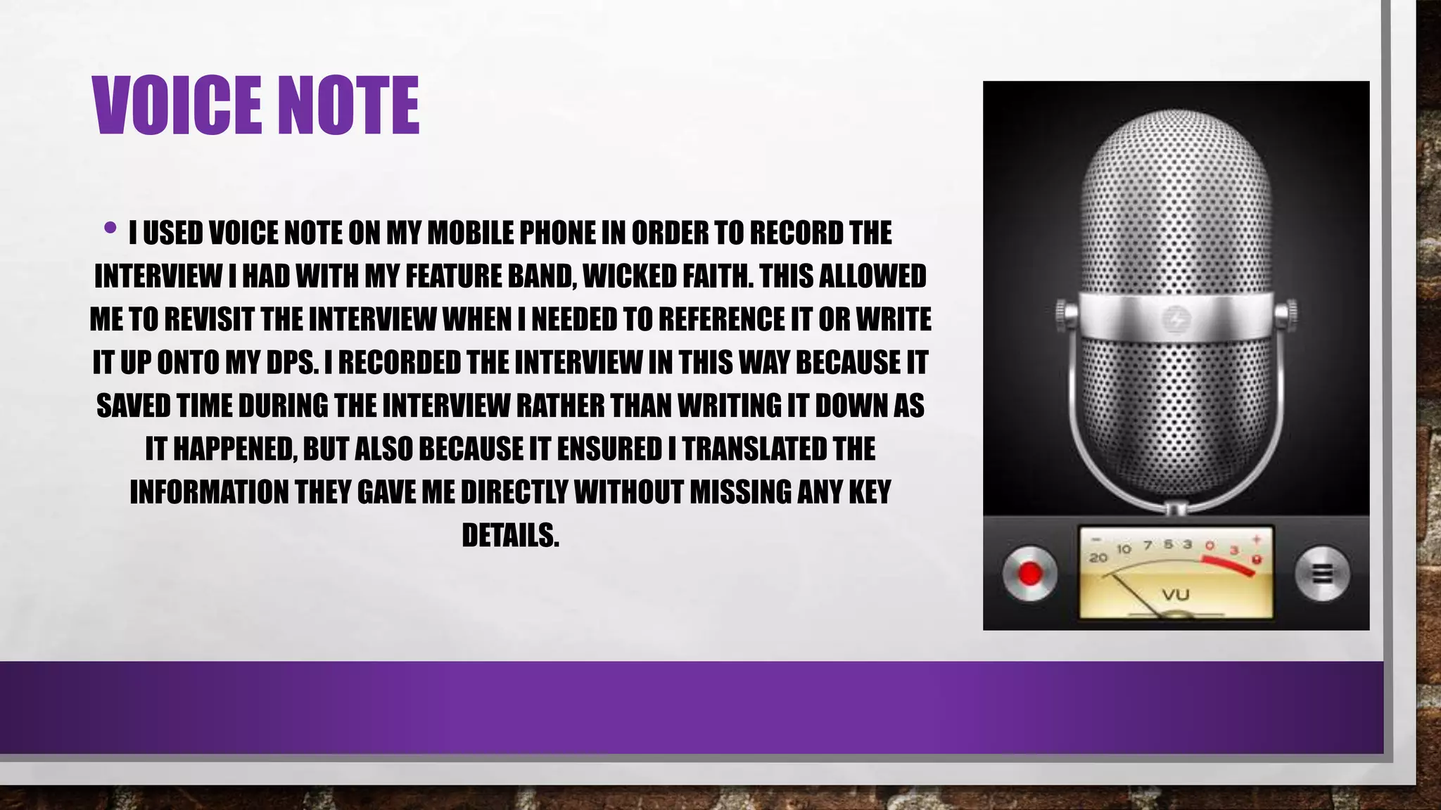 VOICE NOTE
• I USED VOICE NOTE ON MY MOBILE PHONE IN ORDER TO RECORD THE
INTERVIEW I HAD WITH MY FEATURE BAND, WICKED FAITH. THIS ALLOWED
ME TO REVISIT THE INTERVIEW WHEN I NEEDED TO REFERENCE IT OR WRITE
IT UP ONTO MY DPS. I RECORDED THE INTERVIEW IN THIS WAY BECAUSE IT
SAVED TIME DURING THE INTERVIEW RATHER THAN WRITING IT DOWN AS
IT HAPPENED, BUT ALSO BECAUSE IT ENSURED I TRANSLATED THE
INFORMATION THEY GAVE ME DIRECTLY WITHOUT MISSING ANY KEY
DETAILS.
 