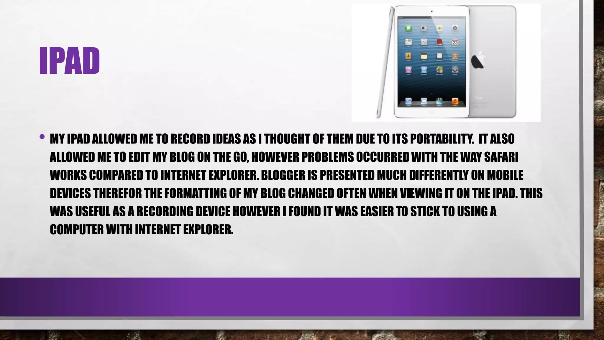 IPAD
• MY IPAD ALLOWED ME TO RECORD IDEAS AS I THOUGHT OF THEM DUE TO ITS PORTABILITY. IT ALSO
ALLOWED ME TO EDIT MY BLOG ON THE GO, HOWEVER PROBLEMS OCCURREDWITH THE WAY SAFARI
WORKS COMPARED TO INTERNET EXPLORER. BLOGGER IS PRESENTED MUCH DIFFERENTLY ON MOBILE
DEVICES THEREFOR THE FORMATTING OF MY BLOG CHANGED OFTEN WHEN VIEWING IT ON THE IPAD. THIS
WAS USEFUL AS A RECORDING DEVICE HOWEVER I FOUND IT WAS EASIER TO STICK TO USING A
COMPUTER WITH INTERNET EXPLORER.
 