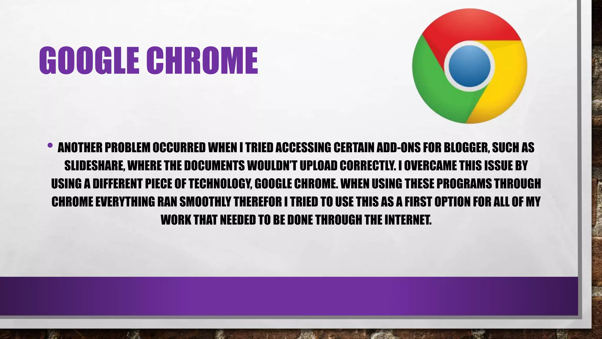 GOOGLE CHROME
• ANOTHER PROBLEM OCCURRED WHEN I TRIED ACCESSING CERTAIN ADD-ONS FOR BLOGGER, SUCH AS
SLIDESHARE, WHERE THE DOCUMENTS WOULDN’T UPLOAD CORRECTLY. I OVERCAME THIS ISSUE BY
USING A DIFFERENT PIECE OF TECHNOLOGY, GOOGLE CHROME. WHEN USING THESE PROGRAMS THROUGH
CHROME EVERYTHING RAN SMOOTHLY THEREFOR I TRIED TO USE THIS AS A FIRST OPTION FOR ALL OF MY
WORK THAT NEEDED TO BE DONE THROUGH THE INTERNET.
 