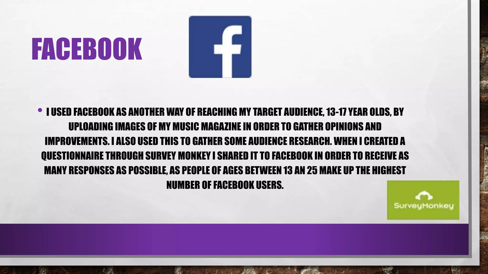 FACEBOOK
• I USED FACEBOOK AS ANOTHER WAY OF REACHING MY TARGET AUDIENCE, 13-17 YEAR OLDS, BY
UPLOADING IMAGES OF MY MUSIC MAGAZINE IN ORDER TO GATHER OPINIONS AND
IMPROVEMENTS. I ALSO USED THIS TO GATHER SOME AUDIENCE RESEARCH. WHEN I CREATED A
QUESTIONNAIRE THROUGH SURVEY MONKEY I SHARED IT TO FACEBOOK IN ORDER TO RECEIVE AS
MANY RESPONSES AS POSSIBLE, AS PEOPLE OF AGES BETWEEN 13 AN 25 MAKE UP THE HIGHEST
NUMBER OF FACEBOOK USERS.
 