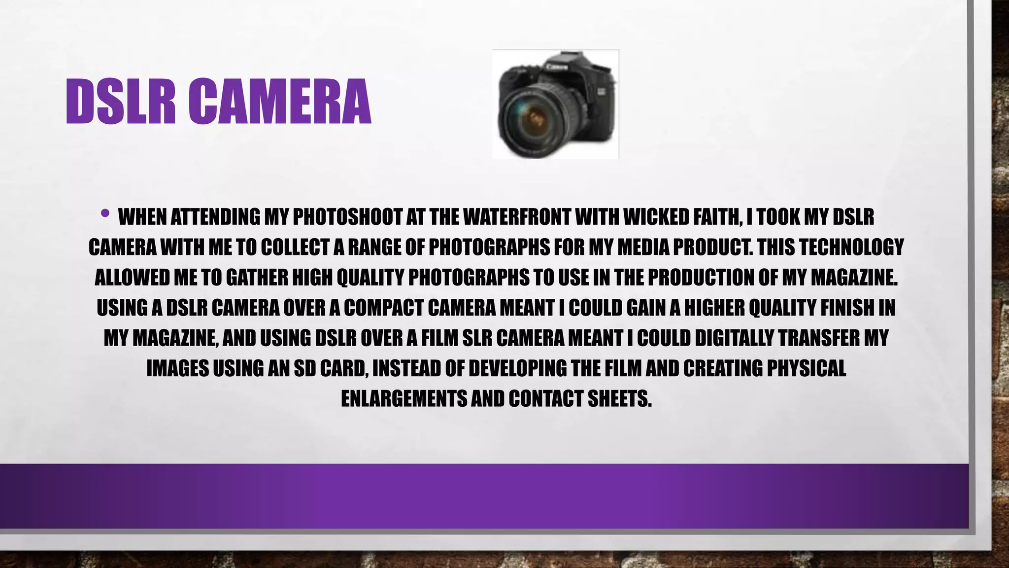 DSLR CAMERA
• WHEN ATTENDING MY PHOTOSHOOT AT THE WATERFRONT WITH WICKED FAITH, I TOOK MY DSLR
CAMERA WITH ME TO COLLECT A RANGE OF PHOTOGRAPHS FOR MY MEDIA PRODUCT. THIS TECHNOLOGY
ALLOWED ME TO GATHER HIGH QUALITY PHOTOGRAPHS TO USE IN THE PRODUCTION OF MY MAGAZINE.
USING A DSLR CAMERA OVER A COMPACT CAMERA MEANT I COULD GAIN A HIGHER QUALITY FINISH IN
MY MAGAZINE, AND USING DSLR OVER A FILM SLR CAMERA MEANT I COULD DIGITALLY TRANSFER MY
IMAGES USING AN SD CARD, INSTEAD OF DEVELOPING THE FILM AND CREATING PHYSICAL
ENLARGEMENTS AND CONTACT SHEETS.
 