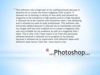 *
* This software was a huge part of my working process because it
allowed me to create my entire magazine from scratch. It
allowed me to develop a variety of new skills and allowed my
magazine to be created to a high quality and to a high standard.
It allowed me to be creative and innovative when I was designing
and it allowed my work to look professional. This software was
extremely helpful because it allowed me to manipulate and edit
my images and text thus enabled me to create a magazine that
was very suitable for my audience as well as a magazine that I
liked. This is why I felt I have learnt a lot from this particular
software because it allowed me to progress in my process
because it allowed me to experiment with different ideas with
different tools hence I feel like I have learnt a lot.
 