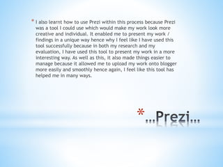*
* I also learnt how to use Prezi within this process because Prezi
was a tool I could use which would make my work look more
creative and individual. It enabled me to present my work /
findings in a unique way hence why I feel like I have used this
tool successfully because in both my research and my
evaluation, I have used this tool to present my work in a more
interesting way. As well as this, it also made things easier to
manage because it allowed me to upload my work onto blogger
more easily and smoothly hence again, I feel like this tool has
helped me in many ways.
 
