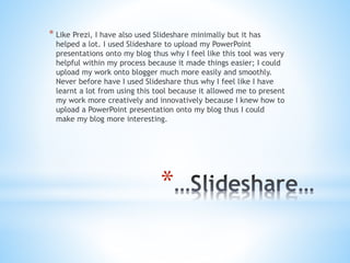 *
* Like Prezi, I have also used Slideshare minimally but it has
helped a lot. I used Slideshare to upload my PowerPoint
presentations onto my blog thus why I feel like this tool was very
helpful within my process because it made things easier; I could
upload my work onto blogger much more easily and smoothly.
Never before have I used Slideshare thus why I feel like I have
learnt a lot from using this tool because it allowed me to present
my work more creatively and innovatively because I knew how to
upload a PowerPoint presentation onto my blog thus I could
make my blog more interesting.
 