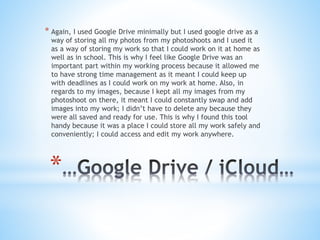 *
* Again, I used Google Drive minimally but I used google drive as a
way of storing all my photos from my photoshoots and I used it
as a way of storing my work so that I could work on it at home as
well as in school. This is why I feel like Google Drive was an
important part within my working process because it allowed me
to have strong time management as it meant I could keep up
with deadlines as I could work on my work at home. Also, in
regards to my images, because I kept all my images from my
photoshoot on there, it meant I could constantly swap and add
images into my work; I didn’t have to delete any because they
were all saved and ready for use. This is why I found this tool
handy because it was a place I could store all my work safely and
conveniently; I could access and edit my work anywhere.
 