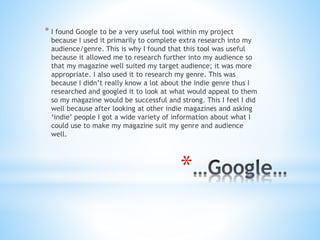 *
* I found Google to be a very useful tool within my project
because I used it primarily to complete extra research into my
audience/genre. This is why I found that this tool was useful
because it allowed me to research further into my audience so
that my magazine well suited my target audience; it was more
appropriate. I also used it to research my genre. This was
because I didn’t really know a lot about the indie genre thus I
researched and googled it to look at what would appeal to them
so my magazine would be successful and strong. This I feel I did
well because after looking at other indie magazines and asking
‘indie’ people I got a wide variety of information about what I
could use to make my magazine suit my genre and audience
well.
 